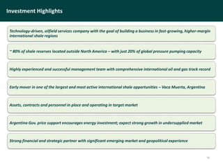 Investment Highlights
Technology-driven, oilfield services company with the goal of building a business in fast-growing, higher-margin
international shale regions
~ 80% of shale reserves located outside North America – with just 20% of global pressure pumping capacity
Highly experienced and successful management team with comprehensive international oil and gas track record
Early mover in one of the largest and most active international shale opportunities – Vaca Muerta, Argentina
Assets, contracts and personnel in place and operating in target market
Argentina Gov. price support encourages energy investment; expect strong growth in undersupplied market
Strong financial and strategic partner with significant emerging market and geopolitical experience
34
 