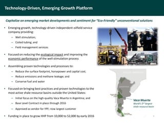 Technology-Driven, Emerging Growth Platform
• Emerging growth, technology-driven independent oilfield service
company providing:
– Well stimulation;
– Coiled tubing; and
– Field management services
• Focused on reducing the ecological impact and improving the
economic performance of the well stimulation process
• Assembling proven technologies and processes to:
– Reduce the surface footprint, horsepower and capital cost;
– Reduce emissions and methane leakage; and
– Conserve fuel and water
• Focused on bringing best practices and proven technologies to the
most active shale resource basins outside the United States:
– Initial focus on the high-quality Vaca Muerta in Argentina; and
– Base Level Contract in place through 2016
– Approved as vendor for YPF; now largest customer
• Funding in place to grow HHP from 10,000 to 52,000 by early 2016
Capitalize on emerging market developments and sentiment for “Eco-Friendly” unconventional solutions
4
Vaca Muerta
World’s 3rd largest
shale resource basin
 