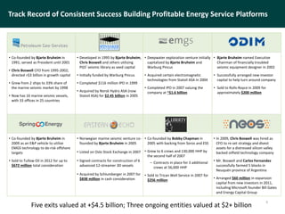 • Co-founded by Bjarte Bruheim in
1991; served as President until 2001
• Chris Boswell CFO from 1995-2002;
directed >$3 billion in growth capital
• Grew from 2 ships to 33% share of
the marine seismic market by 1998
• Now has 16 marine seismic vessels,
with 33 offices in 25 countries
• Developed in 1995 by Bjarte Bruheim,
Chris Boswell and others utilizing
PGS’ seismic library as seed capital
• Initially funded by Warburg Pincus
• Completed $116 million IPO in 1999
• Acquired by Norsk Hydro ASA (now
Statoil ASA) for $2.45 billion in 2005
• Deepwater exploration venture initially
capitalized by Bjarte Bruheim and
Warburg Pincus
• Acquired certain electromagnetic
technologies from Statoil ASA in 2004
• Completed IPO in 2007 valuing the
company at ~$1.6 billion
• Bjarte Bruheim named Executive
Chairman of financially troubled
seismic equipment designer in 2002
• Successfully arranged new investor
capital to help turn around company
• Sold to Rolls-Royce in 2009 for
approximately $200 million
• Co-founded by Bjarte Bruheim in
2009 as an E&P vehicle to utilize
EMGS technology to de-risk offshore
targets
• Sold to Tullow Oil in 2012 for up to
$672 million total consideration
• Norwegian marine seismic venture co-
founded by Bjarte Bruheim in 2005
• Listed on Oslo Stock Exchange in 2007
• Signed contracts for construction of 6
advanced 12-streamer 3D vessels
• Acquired by Schlumberger in 2007 for
$838 million in cash consideration
• Co-founded by Bobby Chapman in
2005 with backing from Soros and ESS
• Grew to 6 crews and 130,000 HHP by
the second half of 2007
– Contracts in place for 3 additional
crews at 56,000 HHP
• Sold to Trican Well Service in 2007 for
$256 million
• In 2009, Chris Boswell was hired as
CFO to re-set strategy and divest
assets for a distressed silicon valley
backed oilfield technology company
• Mr. Boswell and Carlos Fernandez
successfully farmed 5 blocks in
Neuquén province of Argentina
• Arranged $60 million in expansion
capital from new investors in 2011,
including Microsoft founder Bill Gates
and Energy Capital Group
Track Record of Consistent Success Building Profitable Energy Service Platforms
6
Five exits valued at +$4.5 billion; Three ongoing entities valued at $2+ billion
 