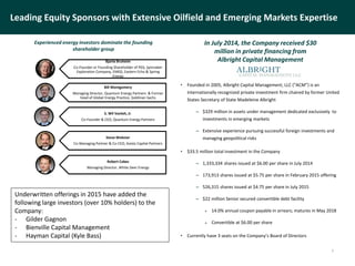 Leading Equity Sponsors with Extensive Oilfield and Emerging Markets Expertise
Bjarte Bruheim
Co-Founder or Founding Shareholder of PGS, Spinnaker
Exploration Company, EMGS, Eastern Echo & Spring
Energy
Bill Montgomery
Managing Director, Quantum Energy Partners & Former
head of Global Energy Practice, Goldman Sachs
S. Wil Vanloh, Jr.
Co-Founder & CEO, Quantum Energy Partners
Steve Webster
Co-Managing Partner & Co-CEO, Avista Capital Partners
Robert Cabes
Managing Director, White Deer Energy
Experienced energy investors dominate the founding
shareholder group
In July 2014, the Company received $30
million in private financing from
Albright Capital Management
• Founded in 2005, Albright Capital Management, LLC (“ACM”) is an
internationally recognized private investment firm chaired by former United
States Secretary of State Madeleine Albright
– $329 million in assets under management dedicated exclusively to
investments in emerging markets
– Extensive experience pursuing successful foreign investments and
managing geopolitical risks
• $33.5 million total investment in the Company
– 1,333,334 shares issued at $6.00 per share in July 2014
– 173,913 shares issued at $5.75 per share in February 2015 offering
– 526,315 shares issued at $4.75 per share in July 2015
– $22 million Senior secured convertible debt facility
 14.0% annual coupon payable in arrears; matures in May 2018
 Convertible at $6.00 per share
• Currently have 3 seats on the Company’s Board of Directors
7
Underwritten offerings in 2015 have added the
following large investors (over 10% holders) to the
Company:
- Gilder Gagnon
- Bienville Capital Management
- Hayman Capital (Kyle Bass)
 