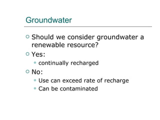 Groundwater Should we consider groundwater a renewable resource? Yes:  continually recharged No: Use can exceed rate of recharge  Can be contaminated 