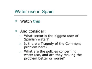 Water use in Spain Watch  this And consider:  What sector is the biggest user of Spanish water? Is there a Tragedy of the Commons problem here? What are the policies concerning water use, and are they making the problem better or worse? 