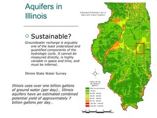 Aquifers in Illinois Sustainable? Groundwater recharge is arguably one of the least understood and quantified components of the hydrologic cycle. It cannot be measured directly, is highly variable in space and time, and must be inferred… Illinois State Water Survey Illinois uses over one billion gallons of ground water (per day)… Illinois aquifers have an estimated combined potential yield of approximately 7 billion gallons per day…  