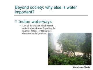 Beyond society: why else is water important?  Indian waterways List all the ways in which human activities/policies are degrading the rivers as habitat for the reptiles discusses by the presenter.  Western Ghats 