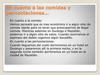 En cuanto a las comidas y
pernoctaciones…
 En cuanto a la comida:
 Hemos pensado que es mas económico ir a algún sitio de
comida rápida para no tener que preocuparnos de llegar
comida. Mientras estemos en Durango o Mazatlán,
podemos ir a algún sitio de estos. Cuando recorramos el
espinazo del diablo cogemos algún bocadillo.
 En cuanto a las pernoctaciones:
 Cuando lleguemos del vuelo dormiremos en un hotel en
Durango y pasaremos allí la primera noche, y en la
segunda noche también dormiremos en un hotel en la
ciudad de Mazatlán.
 