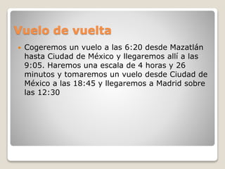 Vuelo de vuelta
 Cogeremos un vuelo a las 6:20 desde Mazatlán
hasta Ciudad de México y llegaremos allí a las
9:05. Haremos una escala de 4 horas y 26
minutos y tomaremos un vuelo desde Ciudad de
México a las 18:45 y llegaremos a Madrid sobre
las 12:30
 