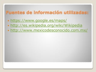 Fuentes de información utilizadas:
 https://www.google.es/maps/
 http://es.wikipedia.org/wiki/Wikipedia
 http://www.mexicodesconocido.com.mx/
 