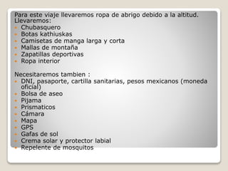 Para este viaje llevaremos ropa de abrigo debido a la altitud.
Llevaremos:
 Chubasquero
 Botas kathiuskas
 Camisetas de manga larga y corta
 Mallas de montaña
 Zapatillas deportivas
 Ropa interior
Necesitaremos tambien :
 DNI, pasaporte, cartilla sanitarias, pesos mexicanos (moneda
oficial)
 Bolsa de aseo
 Pijama
 Prismaticos
 Cámara
 Mapa
 GPS
 Gafas de sol
 Crema solar y protector labial
 Repelente de mosquitos
 