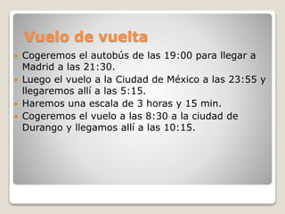 Vuelo de vuelta
 Cogeremos el autobús de las 19:00 para llegar a
Madrid a las 21:30.
 Luego el vuelo a la Ciudad de México a las 23:55 y
llegaremos allí a las 5:15.
 Haremos una escala de 3 horas y 15 min.
 Cogeremos el vuelo a las 8:30 a la ciudad de
Durango y llegamos allí a las 10:15.
 