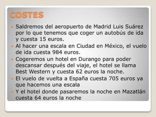 COSTES
 Saldremos del aeropuerto de Madrid Luis Suárez
por lo que tenemos que coger un autobús de ida
y cuesta 15 euros.
 Al hacer una escala en Ciudad en México, el vuelo
de ida cuesta 984 euros.
 Cogeremos un hotel en Durango para poder
descansar después del viaje, el hotel se llama
Best Western y cuesta 62 euros la noche.
 El vuelo de vuelta a España cuesta 705 euros ya
que hacemos una escala
 Y el hotel donde pasaremos la noche en Mazatlán
cuesta 64 euros la noche
 