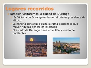 Lugares recorridos
 También visitaremos la ciudad de Durango
• Es Victoria de Durango en honor al primer presidente de
México
• La minería constituye quizá la rama económica que
mayor riqueza genera en el estado
• El estado de Durango tiene un millón y medio de
habitantes.
 