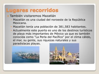 Lugares recorridos
 También visitaremos Mazatlán
• Mazatlán es una ciudad del noroeste de la República
Mexicana.
• Mazatlán tenía una población de 381,583 habitantes.
• Actualmente este puerto es uno de los destinos turísticos
de playa más importantes de México ya que es también
conocida como "La Perla del Pacífico" por el clima cálido,
el mar, su gente, sus riquezas naturales y sus
paradisíacas playas.
 