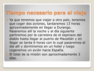 Tiempo necesario para el viaje
 Ya que tenemos que viajar a otro país, tenemos
que coger dos aviones, tardaremos 13 horas
aproximadamente en llegar a Durango.
Pasaremos allí la noche y al día siguiente
partiremos por la carretera de el espinazo del
diablo hasta llegar al puerto de Mazatlán y en
llegar se tarda 6 horas con lo cual pasaremos el
día allí y dormiremos en un hotel y luego
cogeremos un avión hacia España.
 El total de la misión son aproximadamente 3
días.
 