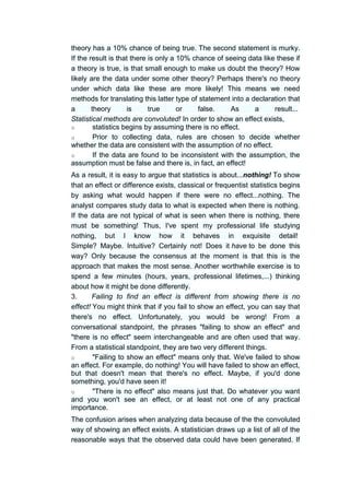 theory has a 10% chance of being true. The second statement is murky.
If the result is that there is only a 10% chance of seeing data like these if
a theory is true, is that small enough to make us doubt the theory? How
likely are the data under some other theory? Perhaps there's no theory
under which data like these are more likely! This means we need
methods for translating this latter type of statement into a declaration that
a       theory       is     true      or    false.     As     a     result...
Statistical methods are convoluted! In order to show an effect exists,
o        statistics begins by assuming there is no effect.
o        Prior to collecting data, rules are chosen to decide whether
whether the data are consistent with the assumption of no effect.
o        If the data are found to be inconsistent with the assumption, the
assumption must be false and there is, in fact, an effect!
As a result, it is easy to argue that statistics is about...nothing! To show
that an effect or difference exists, classical or frequentist statistics begins
by asking what would happen if there were no effect...nothing. The
analyst compares study data to what is expected when there is nothing.
If the data are not typical of what is seen when there is nothing, there
must be something! Thus, I've spent my professional life studying
nothing, but I know how it behaves in exquisite detail!
Simple? Maybe. Intuitive? Certainly not! Does it have to be done this
way? Only because the consensus at the moment is that this is the
approach that makes the most sense. Another worthwhile exercise is to
spend a few minutes (hours, years, professional lifetimes,...) thinking
about how it might be done differently.
3.      Failing to find an effect is different from showing there is no
effect! You might think that if you fail to show an effect, you can say that
there's no effect. Unfortunately, you would be wrong! From a
conversational standpoint, the phrases "failing to show an effect" and
"there is no effect" seem interchangeable and are often used that way.
From a statistical standpoint, they are two very different things.
o       "Failing to show an effect" means only that. We've failed to show
an effect. For example, do nothing! You will have failed to show an effect,
but that doesn't mean that there's no effect. Maybe, if you'd done
something, you'd have seen it!
o       "There is no effect" also means just that. Do whatever you want
and you won't see an effect, or at least not one of any practical
importance.
The confusion arises when analyzing data because of the the convoluted
way of showing an effect exists. A statistician draws up a list of all of the
reasonable ways that the observed data could have been generated. If
 