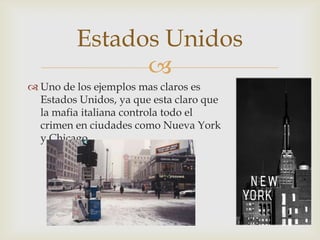 Estados Unidos
               
 Uno de los ejemplos mas claros es
  Estados Unidos, ya que esta claro que
  la mafia italiana controla todo el
  crimen en ciudades como Nueva York
  y Chicago.
 