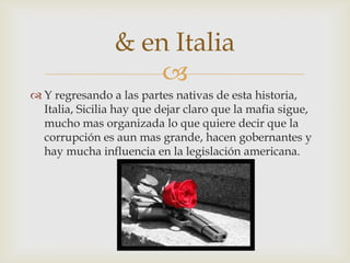 & en Italia
                     
 Y regresando a las partes nativas de esta historia,
  Italia, Sicilia hay que dejar claro que la mafia sigue,
  mucho mas organizada lo que quiere decir que la
  corrupción es aun mas grande, hacen gobernantes y
  hay mucha influencia en la legislación americana.
 