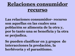 Relaciones consumidor recurso Las relaciones consumidor- recurso son aquellas en las cuales una población se alimenta de la otra y, por lo tanto una se beneficia y la otra se perjudica. Se pueden clasificar en 3 grupos  de interacciones la predación, la herbivoría y el parasitismo. 