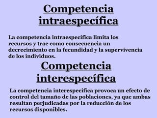 Competencia intraespecífica La competencia intraespecífica limita los recursos y trae como consecuencia un decrecimiento en la fecundidad y la supervivencia de los individuos. Competencia interespecífica La competencia interespecifica provoca un efecto de control del tamaño de las poblaciones, ya que ambas resultan perjudicadas por la reducción de los recursos disponibles. 