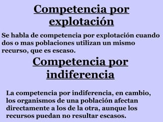 Competencia por explotación Se habla de competencia por explotación cuando dos o mas poblaciones utilizan un mismo recurso, que es escaso. Competencia por indiferencia La competencia por indiferencia, en cambio, los organismos de una población afectan directamente a los de la otra, aunque los recursos puedan no resultar escasos. 