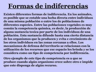 Formas de indiferencias Existen diferentes formas de indiferencia. En los animales, es posible que se entable una lucha directa entre individuos de una misma población o entre los de poblaciones de diferentes especies. Entre las poblaciones vegetales es muy común la competencia química, es decir, la producción de alguna sustancia toxica por parte de los individuos de una población. Esta sustancia difunde hasta una cierta distancia de los organismos que la producen y evita e crecimiento de los otros individuos en las zonas cercanas a ellos. Los mecanismos de defensa del territorio se relacionan con la utilización de los recursos que ese espacio les brinda y se los considera como un tipo de competencia por indiferencia. Otro ejemplo de este tipo de competencia es a que se produce cuando algún organismo crece sobre otro e impide que este disponga de algún recurso. 