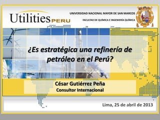 ¿Es estratégica una refinería de
petróleo en el Perú?
César Gutiérrez Peña
Consultor Internacional
Lima, 25 de abril de 2013
UNIVERSIDAD NACIONAL MAYOR DE SAN MARCOS
FACULTAD DE QUÍMICA E INGENIERÍA QUÍMICA
 