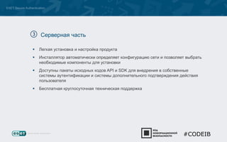 ESET Secure Authentication 
Серверная часть 
 Легкая установка и настройка продукта 
 Инсталлятор автоматически определяет конфигурацию сети и позволяет выбрать 
необходимые компоненты для установки 
 Доступны пакеты исходных кодов API и SDK для внедрения в собственные 
системы аутентификации и системы дополнительного подтверждения действия 
пользователя 
 Бесплатная круглосуточная техническая поддержка 
#CODEIB 
 