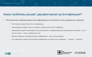 ESET Secure Authentication 
Какие проблемы решает двухфакторная аутентификация? 
• Разглашение конфиденциальной информации из-за простых или украденных паролей: 
• Постоянные пароли могут быть перехвачены 
• Пользователи создают простые пароли, которые могут быть подобраны 
• Одинаковые пароли используются как для доступа к конфиденциальной информации компании, так и в 
личных целях – почта, социальные сети 
• Пароли содержат пользовательскую информацию – имя, дата рождения 
• При изменении пароля используются комбинации, которые легко подобрать - “пароль1”, “пароль2” 
#CODEIB 
 