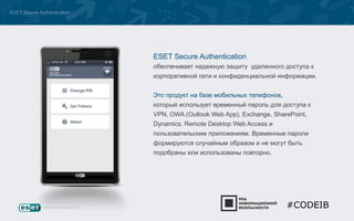 ESET Secure Authentication 
ESET Secure Authentication 
обеспечивает надежную защиту удаленного доступа к 
корпоративной сети и конфиденциальной информации. 
Это продукт на базе мобильных телефонов, 
который использует временный пароль для доступа к 
VPN, OWA (Outlook Web App), Exchange, SharePoint, 
Dynamics, Remote Desktop Web Access и 
пользовательским приложениям. Временные пароли 
формируются случайным образом и не могут быть 
подобраны или использованы повторно. 
#CODEIB 
 