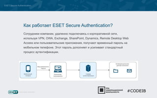 ESET Secure Authentication 
Как работает ESET Secure Authentication? 
Сотрудники компании, удаленно подключаясь к корпоративной сети, 
используя VPN, OWA, Exchange, SharePoint, Dynamics, Remote Desktop Web 
Access или пользовательские приложения, получают временный пароль на 
мобильном телефоне. Этот пароль дополняет и усиливает стандартный 
процесс аутентификации. 
#CODEIB 
 