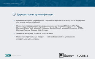 ESET Secure Authentication 
Двухфакторная аутентификация 
 Временные пароли формируются случайным образом и не могут быть подобраны 
или использованы повторно 
 Полностью поддерживает такие приложения, как Microsoft Outlook Web App, 
Microsoft SharePoint, Microsoft Exchange Control Panel, Microsoft Dynamics CRM и 
Microsoft Remote Desktop Web Access 
 Легкая интеграция в VPN RADIUS-системы 
 Полностью программный продукт — нет необходимости в управлении 
аппаратными устройствами 
#CODEIB 
 
