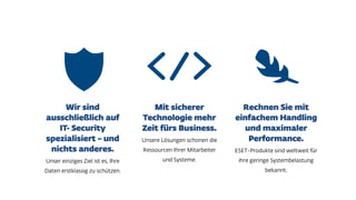 Unser einziges Ziel ist es, Ihre
Daten erstklassig zu schützen.
Unsere Lösungen schonen die
Ressourcen Ihrer Mitarbeiter
und Systeme.
ESET-Produkte sind weltweit für
ihre geringe Systembelastung
bekannt.
 