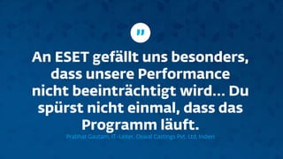 An ESET gefällt uns besonders,
dass unsere Performance
nicht beeinträchtigt wird… Du
spürst nicht einmal, dass das
Programm läuft.
Prabhat Gautam, IT-Leiter, Oswal Castings Pvt. Ltd, Indien
”
 