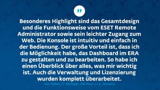 Besonderes Highlight sind das Gesamtdesign
und die Funktionsweise vom ESET Remote
Administrator sowie sein leichter Zugang zum
Web. Die Konsole ist intuitiv und einfach in
der Bedienung. Der große Vorteil ist, dass ich
die Möglichkeit habe, das Dashboard im ERA
zu gestalten und zu bearbeiten. So habe ich
einen Überblick über alles, was mir wichtig
ist. Auch die Verwaltung und Lizenzierung
wurden komplett überarbeitet.
Ivan Rábek, IT-Manager, DKI Plast, s.r.o., Slovakia
”
 