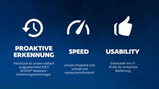 Herzstück ist unsere vielfach
ausgezeichnete ESET
NOD32® Malware-
Erkennungstechnologie.
Unsere Produkte sind
schnell und
ressourcenschonend.
Entwickelt mit IT-
Profis für einfachste
Bedienung.
 