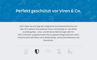 Perfekt geschützt vor Viren & Co.
ESET Cyber Security fügt den integrierten Sicherheitsfunktionen von
Mac OS X weitere Schutzebenen hinzu und beseitigt on- wie offline
zuverlässig Mac-, Linux- und Windows-Bedrohungen aller Art.
ESETs mehrfach ausgezeichnete Erkennungstechnologie blockiert sofort
infizierte Wechselmedien und E-Mailanhänge, verseuchte Webseiten und
Downloads.
 