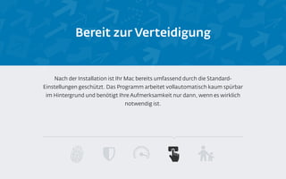 Bereit zur Verteidigung
Nach der Installation ist Ihr Mac bereits umfassend durch die Standard-
Einstellungen geschützt. Das Programm arbeitet vollautomatisch kaum spürbar
im Hintergrund und benötigt Ihre Aufmerksamkeit nur dann, wenn es wirklich
notwendig ist.
 
