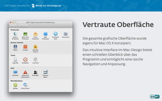 ESET Cyber Security Pro Bereit zur Verteidigung
Die gesamte grafische Oberfläche wurde
eigens für Mac OS X konzipiert.
Das intuitive Interface im Mac-Design bietet
einen schnellen Überblick über das
Programm und ermöglicht eine rasche
Navigation und Anpassung.
Vertraute Oberfläche
 