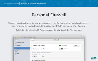 ESET Cyber Security Pro Schützen Sie Ihre Daten vor Diebstahl
Erlauben oder blockieren Sie alle Verbindungen von Computern des gleichen Netzwerks
oder von und zu einem Computer anhand der IP-Adresse, Name oder Domain.
Schließen Sie einzelne IP-Adressen vom Schutz durch die Firewall aus.
Personal Firewall
 