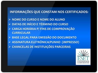 INFORMAÇÕES QUE CONSTAM NOS CERTIFICADOS:
 NOME DO CURSO E NOME DO ALUNO
 DATAS DE INÍCIO E TÉRMINO DO CURSO
 CARGA HORÁRIA P/ FINS DE COMPROVAÇÃO
CURRICULAR
 BASE LEGAL PARA EMISSÃO DO DOCUMENTO
 ASSINATURA ELETRÔNICA/PUNHO (IMPRESSO)
 CHANCELAS DE INSTITUIÇÕES PARCEIRAS
 