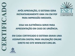 APÓS APROVAÇÃO, O SISTEMA GERA
INSTANTANEAMENTE UMA VIA EM PDF
PARA IMPRESSÃO IMEDIATA.
ESSA VIA ELETRÔNICA SERVE PARA
APRESENTAÇÃO EM CASO DE URGÊNCIA.
EM CADA CERTIFICADO O SISTEMA GRAVA UMA
ASSINATURA DIGITAL PARA VALIDAÇÃO ONLINE
DIRETO NO SITE WWW.ESET.ORG.BR.
 