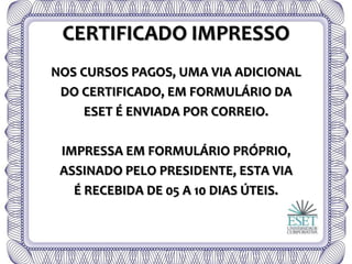 CERTIFICADO IMPRESSO
NOS CURSOS PAGOS, UMA VIA ADICIONAL
DO CERTIFICADO, EM FORMULÁRIO DA
ESET É ENVIADA POR CORREIO.
IMPRESSA EM FORMULÁRIO PRÓPRIO,
ASSINADO PELO PRESIDENTE, ESTA VIA
É RECEBIDA DE 05 A 10 DIAS ÚTEIS.
 