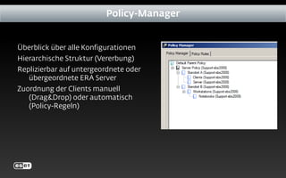 Überblick über alle Konfigurationen
Hierarchische Struktur (Vererbung)
Replizierbar auf untergeordnete oder
übergeordnete ERA Server
Zuordnung der Clients manuell
(Drag&Drop) oder automatisch
(Policy-Regeln)
Policy-Manager
 