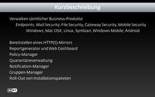 Kurzbeschreibung
Verwalten sämtlicher Business-Produkte
Endpoints, Mail Security, File Security, Gateway Security, Mobile Security
Windows, Mac OSX, Linux, Symbian, Windows Mobile, Android
Bereitstellen eines HTTP(S)-Mirrors
Reportgenerator und Web Dashboard
Policy-Manager
Quarantäneverwaltung
Notification-Manager
Gruppen-Manager
Roll-Out von Installationspaketen
 