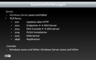 Server:
− Windows Server 2000 und höher
‬ TCP Ports:
• 2221 Updates über HTTP
• 2222 Endpoints  ERA Server
• 2223 ERA Console  ERA Server
• 2224 PUSH Installation
• 2225 Web Server
• 2846 Replikation
Console:
− Windows 2000 und höher, Windows Server 2000 und höher
Systemanforderungen
 
