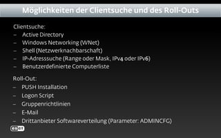Clientsuche:
− Active Directory
− Windows Networking (WNet)
− Shell (Netzwerknachbarschaft)
− IP-Adresssuche (Range oder Mask, IPv4 oder IPv6)
− Benutzerdefinierte Computerliste
Möglichkeiten der Clientsuche und des Roll-Outs
Roll-Out:
− PUSH Installation
− Logon Script
− Gruppenrichtlinien
− E-Mail
− Drittanbieter Softwareverteilung (Parameter: ADMINCFG)
 