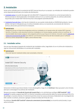 10
2. Instalación
Existe varios métodos para la instalación de ESET Internet Security en su equipo. Los métodos de instalación pueden
variar dependiendo del país y los medios de distribución:
· Instalador activo se puede descargar del sitio Web ESET. El paquete de instalación es universal para todos los
idiomas (escoja un idioma deseado). El Instalador activo en sí es un archivo pequeño, los archivos adicionales
requeridos para instalar ESET Internet Security se descargarán automáticamente.
· Instalación fuera de línea: este tipo de instalación se usa cuando instala desde un CD/DVD del producto. Usa un
archivo .exe que es más grande que el archivo Instalador activo y no necesita de una conexión de Internet o
archivos adicionales para terminar la instalación.
IMPORTANTE
Asegúrese de que no haya otros programas antivirus instalados en el equipo antes de instalar ESET Internet
Security. Si hay dos o más soluciones antivirus instaladas en el mismo equipo, pueden entrar en conflicto. Es
recomendable desinstalar cualquier otro programa antivirus que haya en el sistema. Consulte nuestro artículo de
la base de conocimiento de ESET para obtener una lista de herramientas del desinstalador para el software
antivirus común (disponible en inglés y otros idiomas más).
2.1 Instalador activo
Una vez que descarga el paquete de instalación del Instalador activo, haga doble clic en el archivo de instalación y
siga las instrucciones detalladas en la ventana del instalador.
IMPORTANTE
Para este tipo de instalación debe estar conectado a Internet.
Seleccione el idioma que desee desde el menú desplegable y haga clic en Continuar. Deje que pasen unos minutos
para que se descarguen los archivos de instalación.
Después de aceptar el Acuerdo de licencia del usuario final, se le solicitará que configure ESET LiveGrid®. ESET
LiveGrid® le ayuda a asegurar que ESET se informe inmediata y continuamente sobre las nuevas amenazas con el fin
de proteger a nuestros clientes. El sistema le permite enviar las nuevas amenazas al laboratorio de investigación de
ESET, donde se analizan, procesan y agregan a la base de datos de firmas de virus.
Por defecto, Permitir ESET LiveGrid® sistema de comentarios (recomendado) se encuentra seleccionado, lo que
activa la función.
 