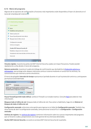 115
4.7.4 Menú del programa
Algunas de las opciones de configuración y funciones más importantes están disponibles al hacer clic derecho en el
ícono de la bandeja del sistema .
Vínculos rápidos: muestra las partes de ESET Internet Security usadas con mayor frecuencia. Puede acceder
rápidamente a ellas desde el menú del programa.
Detener protección: muestra el cuadro de diálogo de confirmación que deshabilita la Protección antivirus y
antispyware, que protege ante ataques maliciosos contra el sistema mediante el control de los archivos, las
comunicaciones por Internet y correo electrónico.
El menú desplegable Intervalo de tiempo representa el período durante el cual la protección antivirus y antispyware
permanecerá deshabilitada.
Pausar firewall (permitir todo tráfico): cambia el firewall a un estado inactivo. Consulte Red para obtener más
información.
Bloquear todo el tráfico de red: bloquea todo el tráfico de red. Para volver a habilitarlo, haga clic en Detener el
bloqueo de todo el tráfico de red.
Configuración avanzada: seleccione esta opción para ingresar en el árbol de Configuración avanzada. También hay
otras formas de abrir la configuración avanzada, como presionar la tecla F5 o ir a Configuración > Configuración
avanzada.
Archivos de registro: los archivos de registro contienen información sobre los sucesos importantes del programa
que se llevaron a cabo y proporcionan una visión general de las amenazas detectadas.
Ocultar ESET Internet Security: se oculta la ventana ESET Internet Security de la pantalla.
 