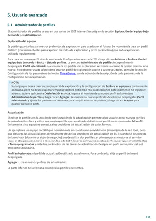 117
5. Usuario avanzado
5.1 Administrador de perfiles
El administrador de perfiles se usa en dos partes de ESET Internet Security: en la sección Exploración del equipo bajo
demanda y en Actualización.
Exploración del equipo
Es posible guardar los parámetros preferidos de exploración para usarlos en el futuro. Se recomienda crear un perfil
distinto (con varios objetos para explorar, métodos de exploración y otros parámetros) para cada exploración
utilizada regularmente.
Para crear un nuevo perfil, abra la ventana de Configuración avanzada (F5) y haga clic en Antivirus > Exploración del
equipo bajo demanda > Básico > Lista de perfiles. La ventana Administrador de perfiles incluye el menú
desplegable Perfil seleccionado que enumera los perfiles de exploración existentes así como la opción de crear uno
nuevo. Para obtener ayuda sobre cómo crear un perfil de exploración acorde a sus necesidades, consulte la sección
Configuración de los parámetros del motor ThreatSense, donde obtendrá la descripción de cada parámetro de la
configuración de la exploración.
NOTA
Suponga que desea crear su propio perfil de exploración y la configuración de Explore su equipo es parcialmente
adecuada, pero no desea explorar empaquetadores en tiempo real o aplicaciones potencialmente no seguras y,
además, quiere aplicar una Desinfección estricta. Ingrese el nombre de su nuevo perfil en la ventana
Administrador de perfiles y haga clic en Agregar. Seleccione su nuevo perfil desde el menú desplegable Perfil
seleccionado y ajuste los parámetros restantes para cumplir con sus requisitos, y haga clic en Aceptar para
guardar su nuevo perfil.
Actualización
El editor de perfiles en la sección de configuración de la actualización permite a los usuarios crear nuevos perfiles
de actualización. Cree y utilice sus propios perfiles personalizados (distintos al perfil predeterminado: Mi perfil)
únicamente si su equipo se conecta a los servidores de actualización de varias formas.
Un ejemplo es un equipo portátil que normalmente se conecta a un servidor local (mirror) desde la red local, pero
que descarga las actualizaciones directamente desde los servidores de actualización de ESET cuando se desconecta
de la red local (durante un viaje de negocios) puede utilizar dos perfiles: el primero para conectarse al servidor
local; el otro para conectarse a los servidores de ESET. Una vez configurados estos perfiles, navegue a Herramientas
> Tareas programadas y edite los parámetros de las tareas de actualización. Designe un perfil como principal y el
otro como secundario.
Perfil seleccionado: el perfil de actualización utilizado actualmente. Para cambiarlo, elija un perfil del menú
desplegable.
Agregar...: crear nuevos perfiles de actualización.
La parte inferior de la ventana enumera los perfiles existentes.
 