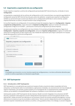 119
5.4 Importación y exportación de una configuración
Puede importar o exportar su archivo de configuración personalizado ESET Internet Security .xml desde el menú
Configuración.
La importación y exportación de los archivos de configuración es útil si necesita hacer una copia de seguridad de la
configuración actual de ESET Internet Security para usarla más adelante. La opción para exportar la configuración
también es conveniente para usuarios que desean usar su configuración preferida en varios sistemas: pueden
importar fácilmente un archivo .xml para transferir estas configuraciones.
Es muy fácil importar una configuración. En la ventana principal del programa, haga clic en Configuración > Importar
y exportar las configuraciones, luego seleccione la Importar la configuración. Ingrese el nombre del archivo de
configuración o haga clic en el botón ... para buscar el archivo de configuración que desea importar.
Los pasos para exportar una configuración son muy similares. En la ventana principal del programa, haga clic en
Configuración > Importar y exportar una configuración. Seleccione Exportar configuraciones e ingrese el nombre del
archivo de la configuración (es decir export.xml). Use el botón de exploración para elegir la ubicación en el equipo
donde desea guardar el archivo de configuración.
NOTA
Es probable que encuentre un error mientras exporta las configuraciones, si no tiene suficientes derechos para
escribir el archivo exportado en el directorio especificado.
5.5 ESET SysInspector
5.5.1 Introducción a ESET SysInspector
ESET SysInspector es una aplicación que examina el equipo a fondo y muestra los datos recopilados de forma
exhaustiva. La información sobre los controladores y aplicaciones instalados, las conexiones de red o las entradas de
registro importantes, por ejemplo, puede ayudarle en la investigación de un comportamiento sospechoso del
sistema, ya sea debido a incompatibilidades del software o hardware o a una infección por malware.
Usted puede acceder a ESET SysInspector de dos maneras: Desde la versión integrada en las soluciones de ESET
Security o mediante la descarga de la versión independiente (SysInspector.exe) de forma gratuita desde el sitio
web de ESET. Ambas versiones son idénticas en sus funciones y tienen los mismos controles de programa. La única
diferencia es la manera en que los resultados se administran. Tanto la versión independiente como la integrada le
permiten exportar instantáneas del sistema a un archivo .xml y guardarlo al disco. Sin embargo, la versión integrada
 