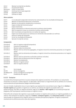 124
Ctrl+2 Mostrar la mitad de los detalles
Ctrl+1 Visualización básica
Retroceso Volver un paso atrás
Espacio Continuar con el paso siguiente
Ctrl+W Expandir el árbol
Ctrl+Q Contraer el árbol
Otros controles
Ctrl+T Ir a la ubicación original del elemento tras seleccionarlo en los resultados de búsqueda
Ctrl+P Mostrar la información básica de un elemento
Ctrl+A Mostrar la información completa de un elemento
Ctrl+C Copiar el árbol del elemento actual
Ctrl+X Copiar elementos
Ctrl+B Buscar información en Internet acerca de los archivos seleccionados
Ctrl+L Abrir la carpeta en la que se encuentra el archivo seleccionado
Ctrl+R Abrir la entrada correspondiente en el editor de registros
Ctrl+Z Copiar una ruta de acceso a un archivo (si el elemento está asociado a un archivo)
Ctrl+F Activar el campo de búsqueda
Ctrl+D Cerrar los resultados de búsqueda
Ctrl+E Ejecutar el script de servicio
Comparación
Ctrl+Alt+O Abrir el registro original/comparativo
Ctrl+Alt+R Cancelar la comparación
Ctrl+Alt+1 Mostrar todos los elementos
Ctrl+Alt+2 Mostrar sólo los elementos agregados, el registro incluirá los elementos presentes en el registro
actual
Ctrl+Alt+3 Mostrar sólo los elementos eliminados, el registro incluirá los elementos presentes en el registro
anterior
Ctrl+Alt+4 Mostrar sólo los elementos sustituidos (archivos incluidos)
Ctrl+Alt+5 Mostrar sólo las diferencias entre los registros
Ctrl+Alt+C Mostrar la comparación
Ctrl+Alt+N Mostrar el registro actual
Ctrl+Alt+P Abrir el registro anterior
Varios
F1 Ver la Ayuda
Alt+F4 Cerrar el programa
Alt+Mayús+F4 Cerrar el programa sin preguntar
Ctrl+I Estadísticas del registro
5.5.2.3 Comparar
La característica Comparar permite al usuario comparar dos registros existentes. El resultado es un conjunto de
elementos no comunes a ambos registros. Es adecuado si desea hacer un seguimiento de los cambios en el sistema,
una herramienta útil para detectar códigos malintencionados.
Una vez iniciada, la aplicación crea un nuevo registro, que aparecerá en una ventana nueva. Haga clic en Archivo >
Guardar registro para guardar un registro en un archivo. Los archivos de registro se pueden abrir y ver
posteriormente. Para abrir un registro existente, haga clic en Archivo > Abrir registro. En la ventana principal del
programa, ESET SysInspector muestra siempre un registro a la vez.
El beneficio de comparar dos registros es que puede visualizar un registro activo actual y un registro guardado en un
archivo. Para comparar los registros, haga clic en Archivo > Comparar registro y elija Seleccionar archivo. El registro
seleccionado se comparará con el registro activo en la ventana principal del programa. El registro comparativo
mostrará solo las diferencias entre estos dos registros.
 